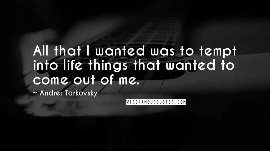 Andrei Tarkovsky quotes: All that I wanted was to tempt into life things that wanted to come out of me.