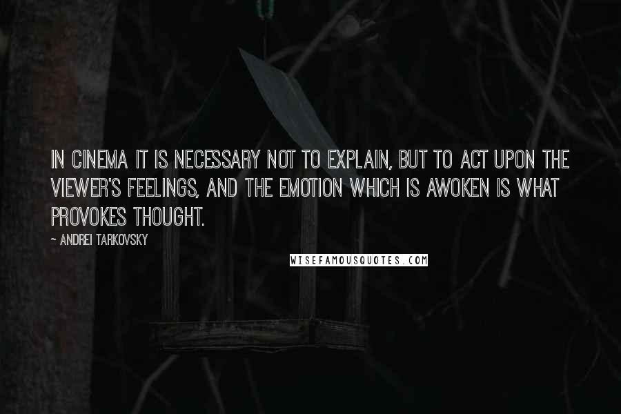 Andrei Tarkovsky quotes: IN CINEMA IT IS NECESSARY NOT TO EXPLAIN, BUT TO ACT UPON THE VIEWER'S FEELINGS, AND THE EMOTION WHICH IS AWOKEN IS WHAT PROVOKES THOUGHT. Andrei Tarkovsky quotes: IN CINEMA IT IS NECESSARY NOT TO EXPLAIN, BUT TO ACT UPON THE VIEWER'S FEELINGS, AND THE EMOTION WHICH IS AWOKEN IS WHAT PROVOKES THOUGHT.