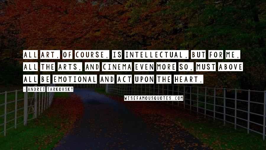 Andrei Tarkovsky quotes: ALL ART, OF COURSE, IS INTELLECTUAL, BUT FOR ME, ALL THE ARTS, AND CINEMA EVEN MORE SO, MUST ABOVE ALL BE EMOTIONAL AND ACT UPON THE HEART.