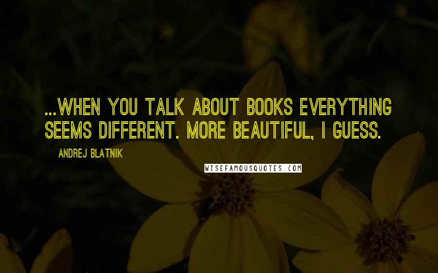 Andrej Blatnik quotes: ...when you talk about books everything seems different. More beautiful, I guess.