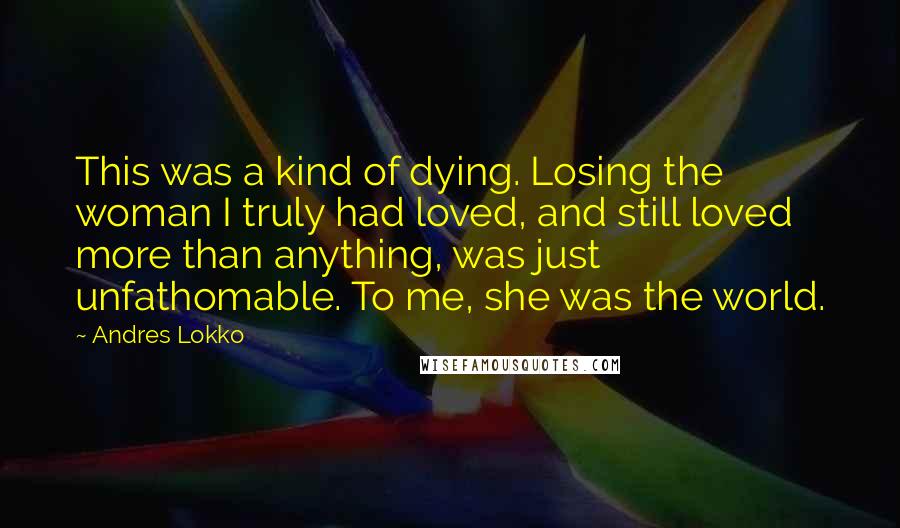 Andres Lokko quotes: This was a kind of dying. Losing the woman I truly had loved, and still loved more than anything, was just unfathomable. To me, she was the world. Andres Lokko quotes: This was a kind of dying. Losing the woman I truly had loved, and still loved more than anything, was just unfathomable. To me, she was the world.