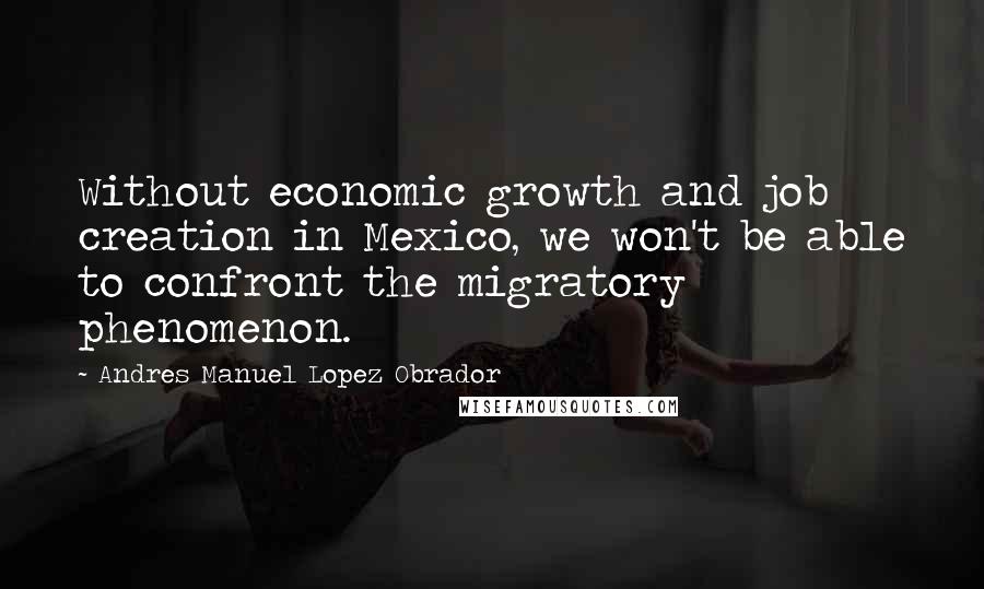 Andres Manuel Lopez Obrador quotes: Without economic growth and job creation in Mexico, we won't be able to confront the migratory phenomenon.