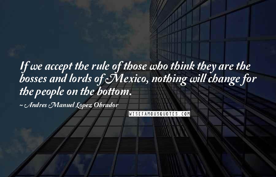 Andres Manuel Lopez Obrador quotes: If we accept the rule of those who think they are the bosses and lords of Mexico, nothing will change for the people on the bottom.