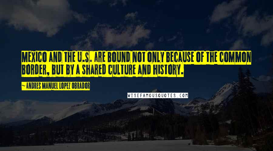 Andres Manuel Lopez Obrador quotes: Mexico and the U.S. are bound not only because of the common border, but by a shared culture and history.