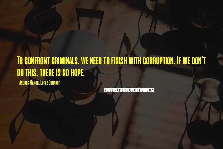 Andres Manuel Lopez Obrador quotes: To confront criminals, we need to finish with corruption. If we don't do this, there is no hope.