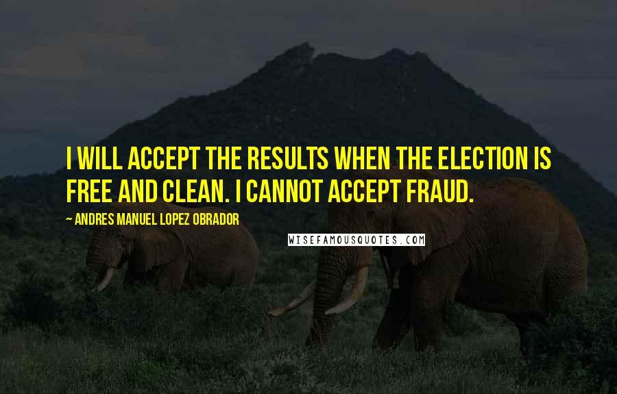 Andres Manuel Lopez Obrador quotes: I will accept the results when the election is free and clean. I cannot accept fraud.