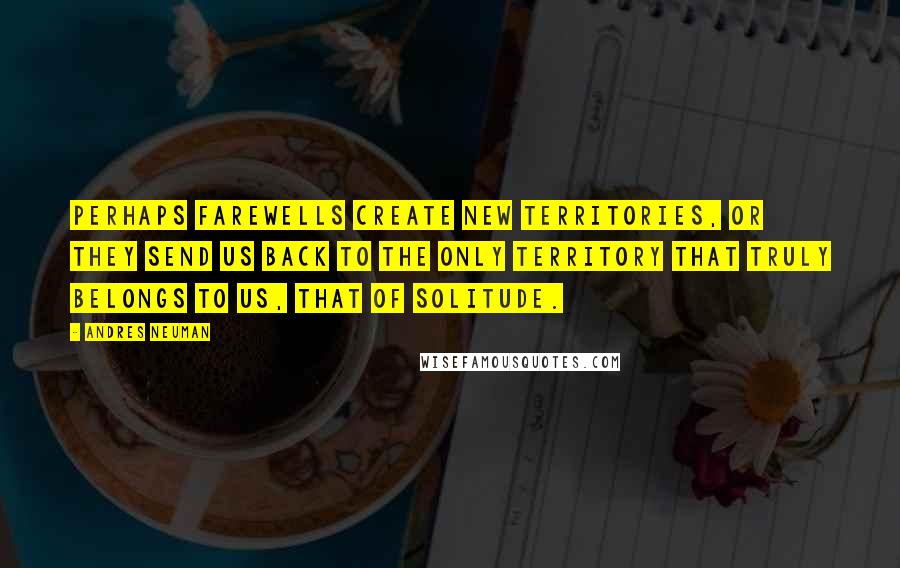 Andres Neuman quotes: Perhaps farewells create new territories, or they send us back to the only territory that truly belongs to us, that of solitude. Andres Neuman quotes: Perhaps farewells create new territories, or they send us back to the only territory that truly belongs to us, that of solitude.