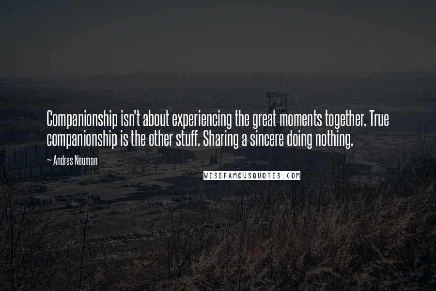 Andres Neuman quotes: Companionship isn't about experiencing the great moments together. True companionship is the other stuff. Sharing a sincere doing nothing. Andres Neuman quotes: Companionship isn't about experiencing the great moments together. True companionship is the other stuff. Sharing a sincere doing nothing.