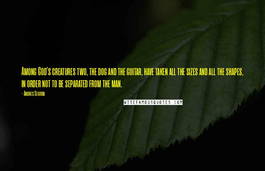 Andres Segovia quotes: Among God's creatures two, the dog and the guitar, have taken all the sizes and all the shapes, in order not to be separated from the man.