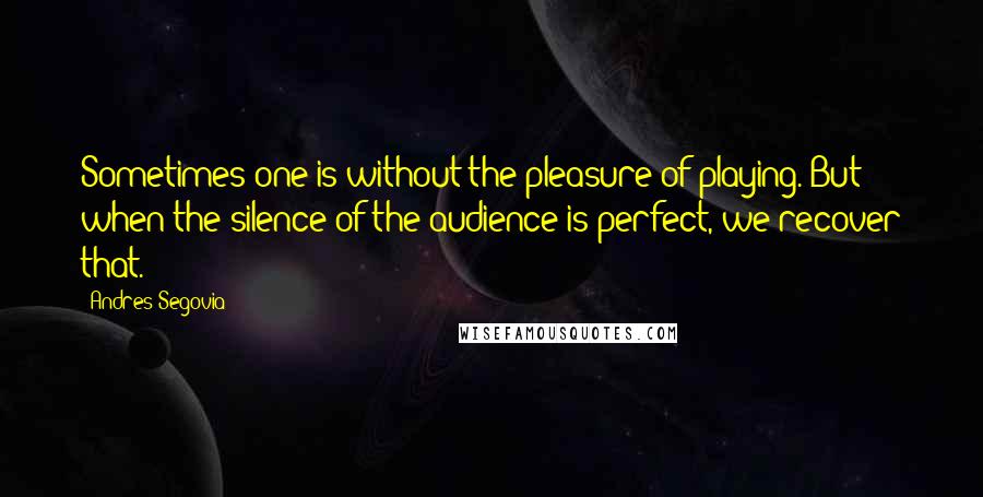 Andres Segovia quotes: Sometimes one is without the pleasure of playing. But when the silence of the audience is perfect, we recover that.