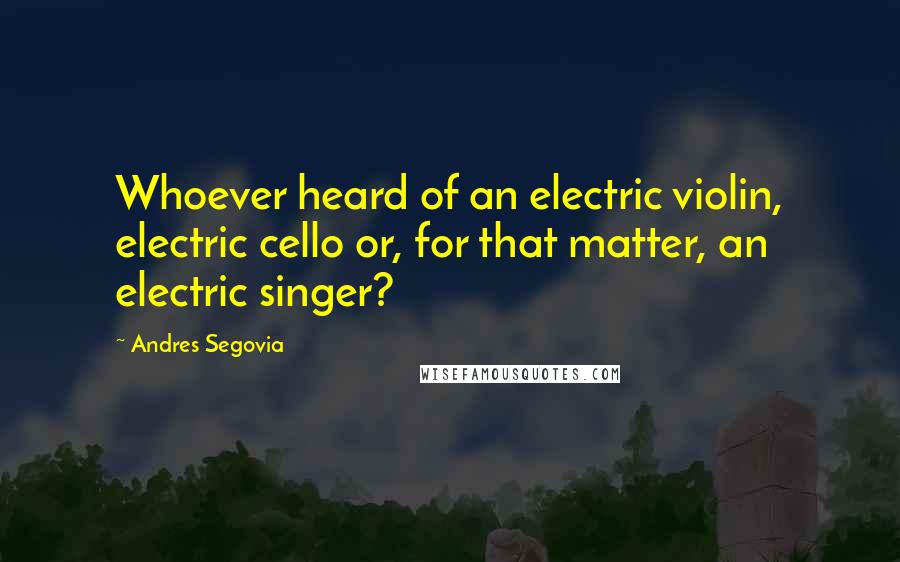 Andres Segovia quotes: Whoever heard of an electric violin, electric cello or, for that matter, an electric singer?