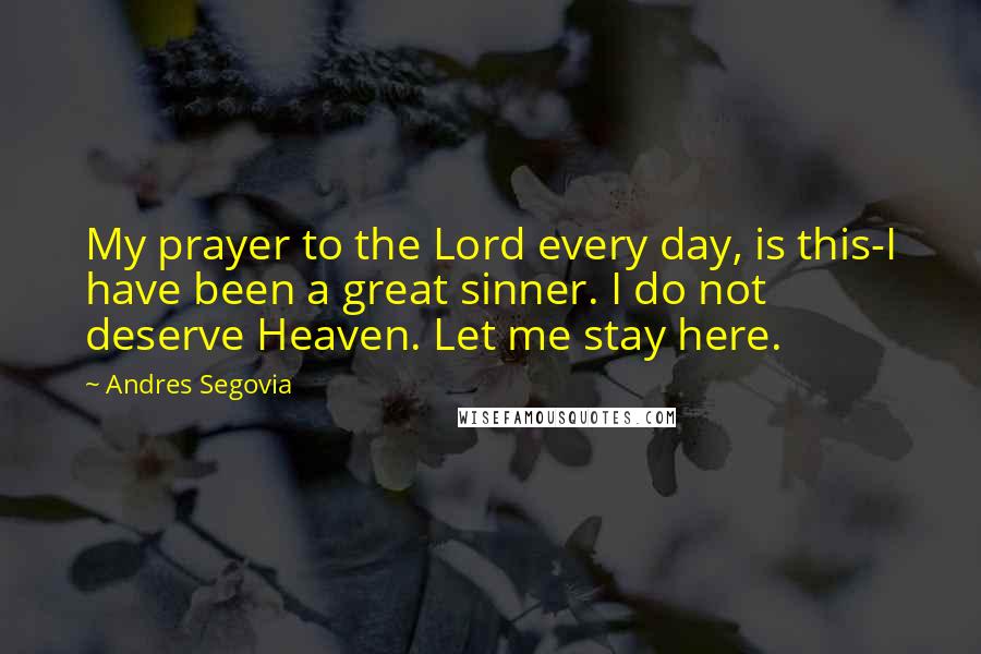 Andres Segovia quotes: My prayer to the Lord every day, is this-I have been a great sinner. I do not deserve Heaven. Let me stay here.