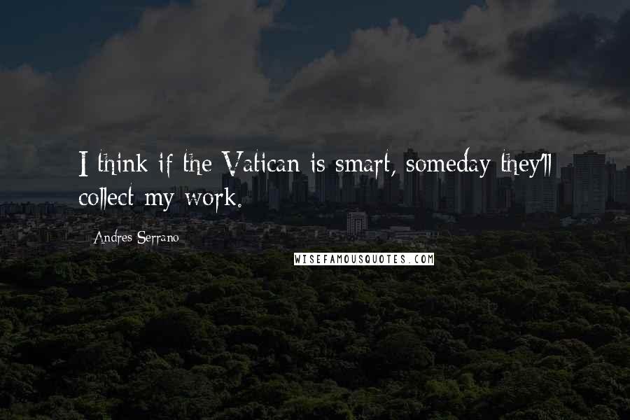 Andres Serrano quotes: I think if the Vatican is smart, someday they'll collect my work.
