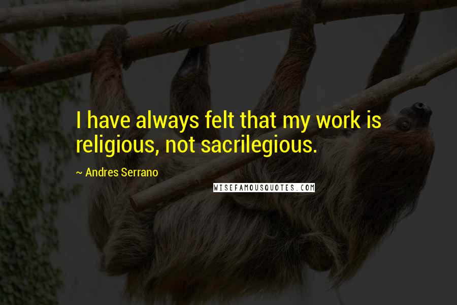Andres Serrano quotes: I have always felt that my work is religious, not sacrilegious.