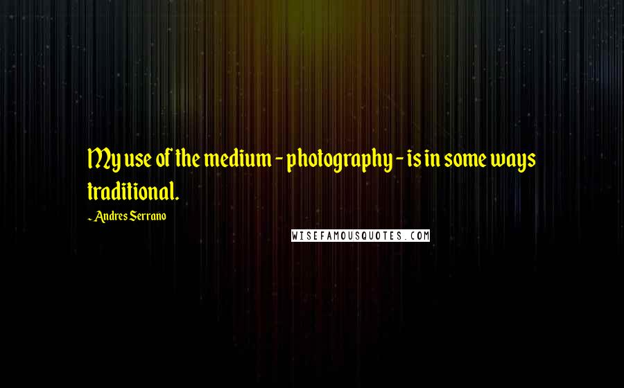 Andres Serrano quotes: My use of the medium - photography - is in some ways traditional.