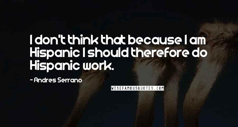 Andres Serrano quotes: I don't think that because I am Hispanic I should therefore do Hispanic work.