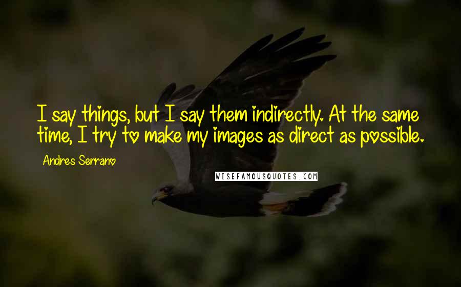 Andres Serrano quotes: I say things, but I say them indirectly. At the same time, I try to make my images as direct as possible.