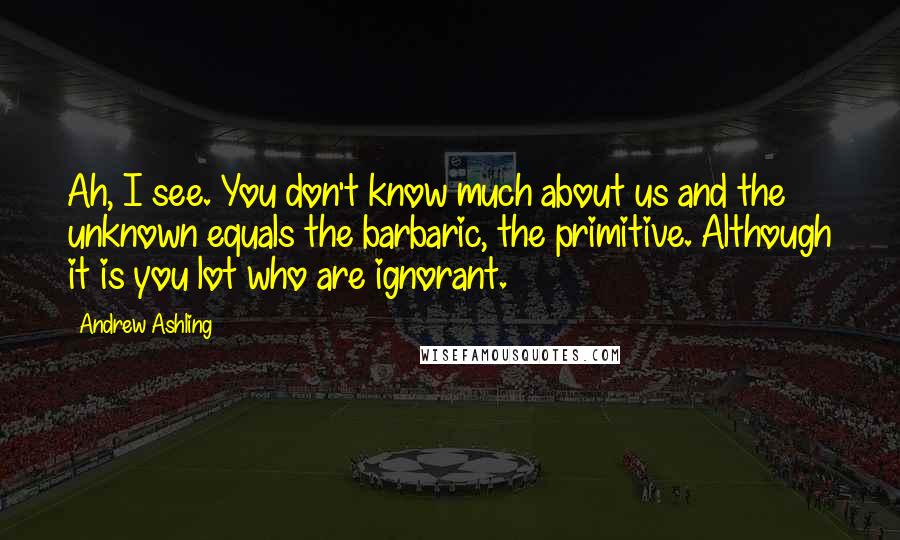 Andrew Ashling quotes: Ah, I see. You don't know much about us and the unknown equals the barbaric, the primitive. Although it is you lot who are ignorant.