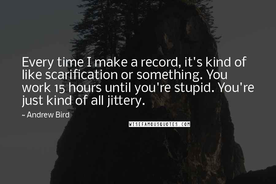 Andrew Bird quotes: Every time I make a record, it's kind of like scarification or something. You work 15 hours until you're stupid. You're just kind of all jittery. Andrew Bird quotes: Every time I make a record, it's kind of like scarification or something. You work 15 hours until you're stupid. You're just kind of all jittery.