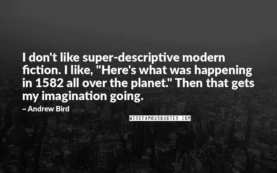 Andrew Bird quotes: I don't like super-descriptive modern fiction. I like, "Here's what was happening in 1582 all over the planet." Then that gets my imagination going. Andrew Bird quotes: I don't like super-descriptive modern fiction. I like, "Here's what was happening in 1582 all over the planet." Then that gets my imagination going.