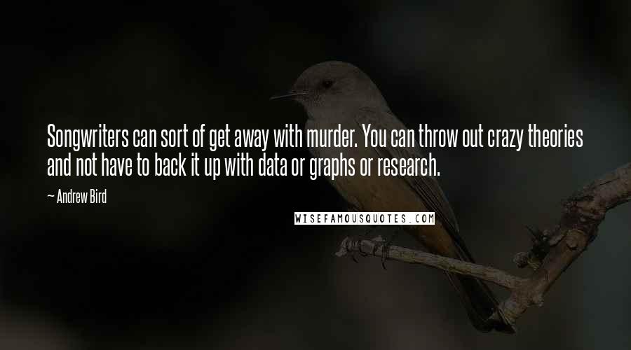 Andrew Bird quotes: Songwriters can sort of get away with murder. You can throw out crazy theories and not have to back it up with data or graphs or research. Andrew Bird quotes: Songwriters can sort of get away with murder. You can throw out crazy theories and not have to back it up with data or graphs or research.
