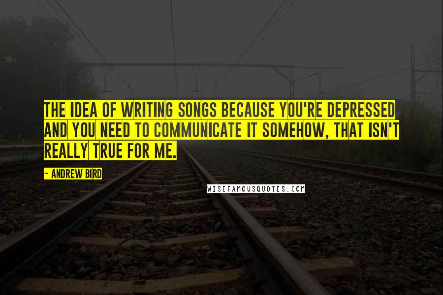 Andrew Bird quotes: The idea of writing songs because you're depressed and you need to communicate it somehow, that isn't really true for me. Andrew Bird quotes: The idea of writing songs because you're depressed and you need to communicate it somehow, that isn't really true for me.