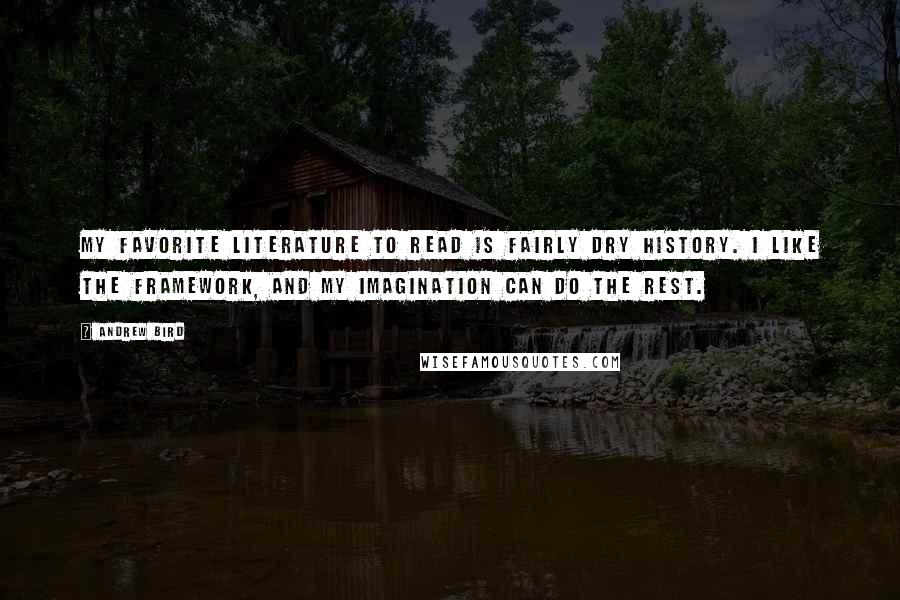 Andrew Bird quotes: My favorite literature to read is fairly dry history. I like the framework, and my imagination can do the rest. Andrew Bird quotes: My favorite literature to read is fairly dry history. I like the framework, and my imagination can do the rest.
