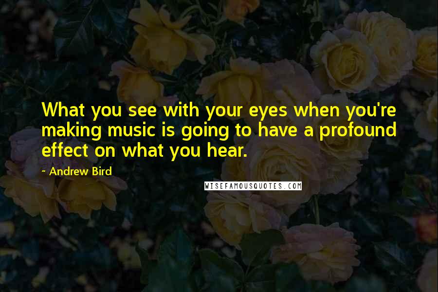 Andrew Bird quotes: What you see with your eyes when you're making music is going to have a profound effect on what you hear.