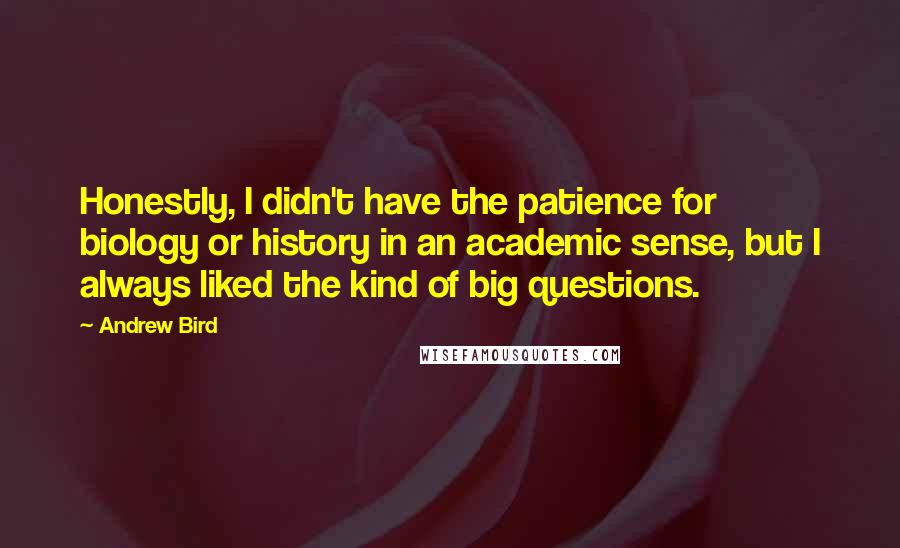 Andrew Bird quotes: Honestly, I didn't have the patience for biology or history in an academic sense, but I always liked the kind of big questions. Andrew Bird quotes: Honestly, I didn't have the patience for biology or history in an academic sense, but I always liked the kind of big questions.