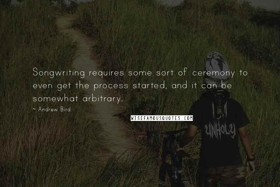 Andrew Bird quotes: Songwriting requires some sort of ceremony to even get the process started, and it can be somewhat arbitrary. Andrew Bird quotes: Songwriting requires some sort of ceremony to even get the process started, and it can be somewhat arbitrary.
