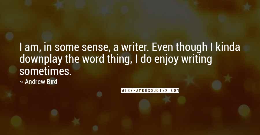 Andrew Bird quotes: I am, in some sense, a writer. Even though I kinda downplay the word thing, I do enjoy writing sometimes. Andrew Bird quotes: I am, in some sense, a writer. Even though I kinda downplay the word thing, I do enjoy writing sometimes.