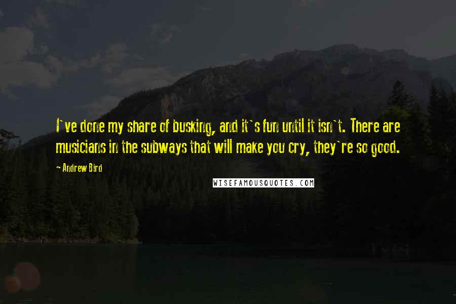 Andrew Bird quotes: I've done my share of busking, and it's fun until it isn't. There are musicians in the subways that will make you cry, they're so good.
