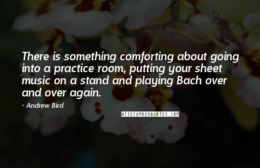 Andrew Bird quotes: There is something comforting about going into a practice room, putting your sheet music on a stand and playing Bach over and over again.
