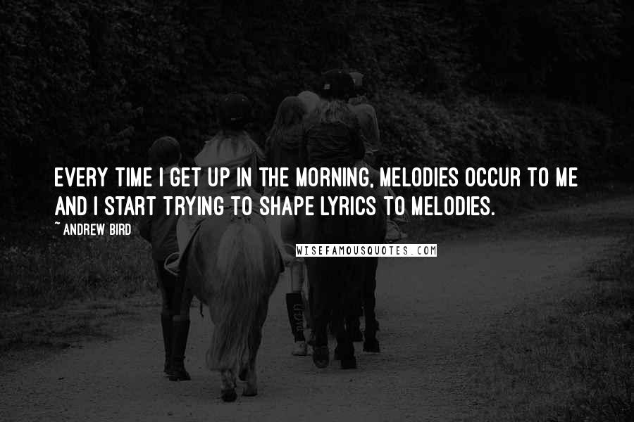 Andrew Bird quotes: Every time I get up in the morning, melodies occur to me and I start trying to shape lyrics to melodies.