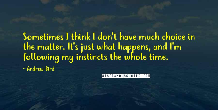 Andrew Bird quotes: Sometimes I think I don't have much choice in the matter. It's just what happens, and I'm following my instincts the whole time. Andrew Bird quotes: Sometimes I think I don't have much choice in the matter. It's just what happens, and I'm following my instincts the whole time.
