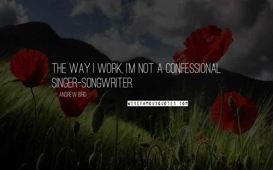 Andrew Bird quotes: The way I work, I'm not a confessional singer-songwriter.