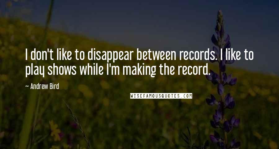 Andrew Bird quotes: I don't like to disappear between records. I like to play shows while I'm making the record.