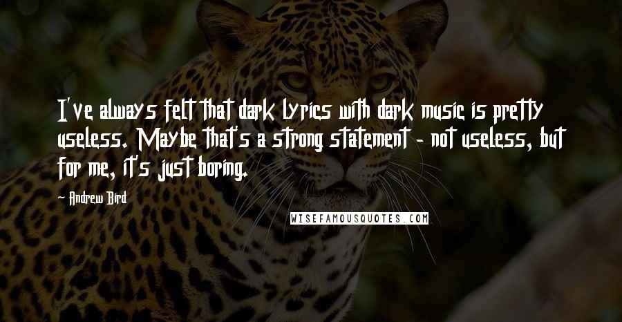 Andrew Bird quotes: I've always felt that dark lyrics with dark music is pretty useless. Maybe that's a strong statement - not useless, but for me, it's just boring. Andrew Bird quotes: I've always felt that dark lyrics with dark music is pretty useless. Maybe that's a strong statement - not useless, but for me, it's just boring.
