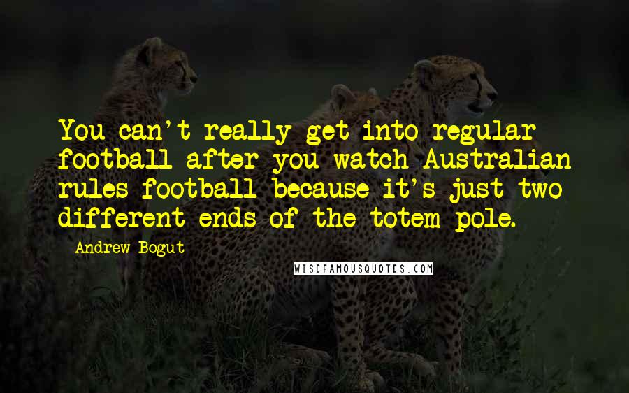 Andrew Bogut quotes: You can't really get into regular football after you watch Australian rules football because it's just two different ends of the totem pole.