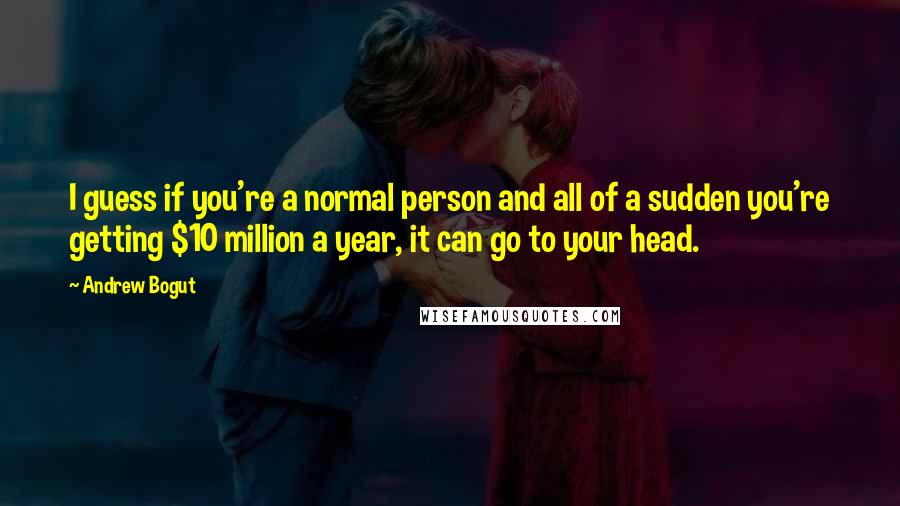 Andrew Bogut quotes: I guess if you're a normal person and all of a sudden you're getting $10 million a year, it can go to your head.
