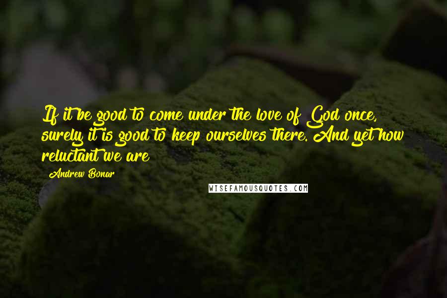 Andrew Bonar quotes: If it be good to come under the love of God once, surely it is good to keep ourselves there. And yet how reluctant we are!