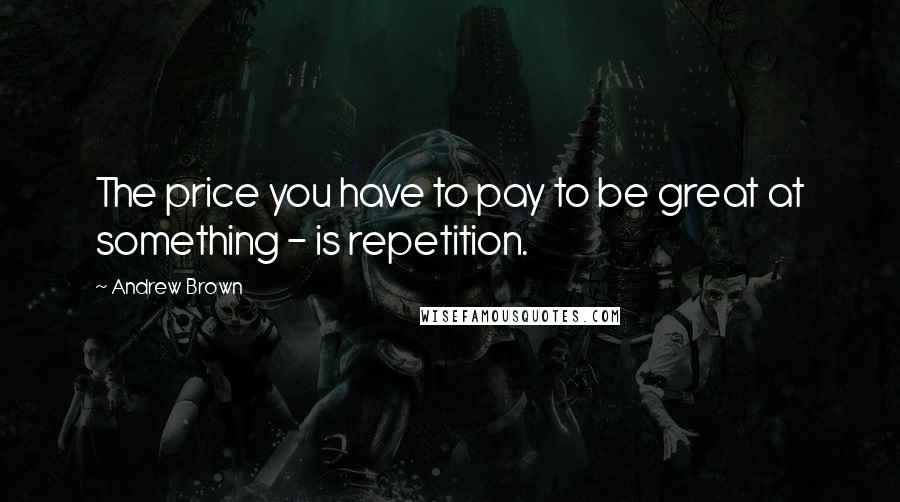 Andrew Brown quotes: The price you have to pay to be great at something - is repetition.