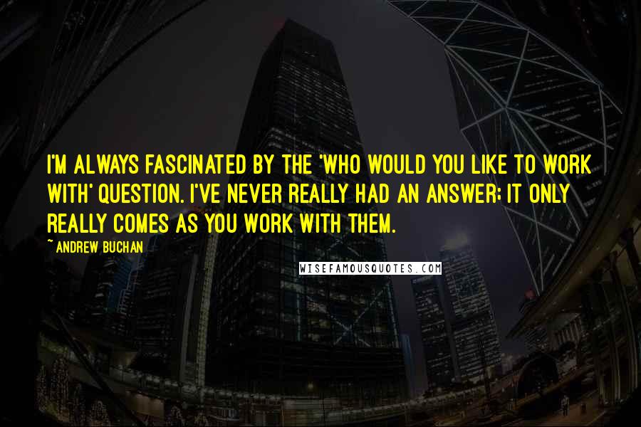 Andrew Buchan quotes: I'm always fascinated by the 'who would you like to work with' question. I've never really had an answer; it only really comes as you work with them.