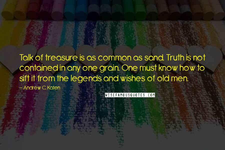 Andrew C. Katen quotes: Talk of treasure is as common as sand. Truth is not contained in any one grain. One must know how to sift it from the legends and wishes of old Andrew C. Katen quotes: Talk of treasure is as common as sand. Truth is not contained in any one grain. One must know how to sift it from the legends and wishes of old