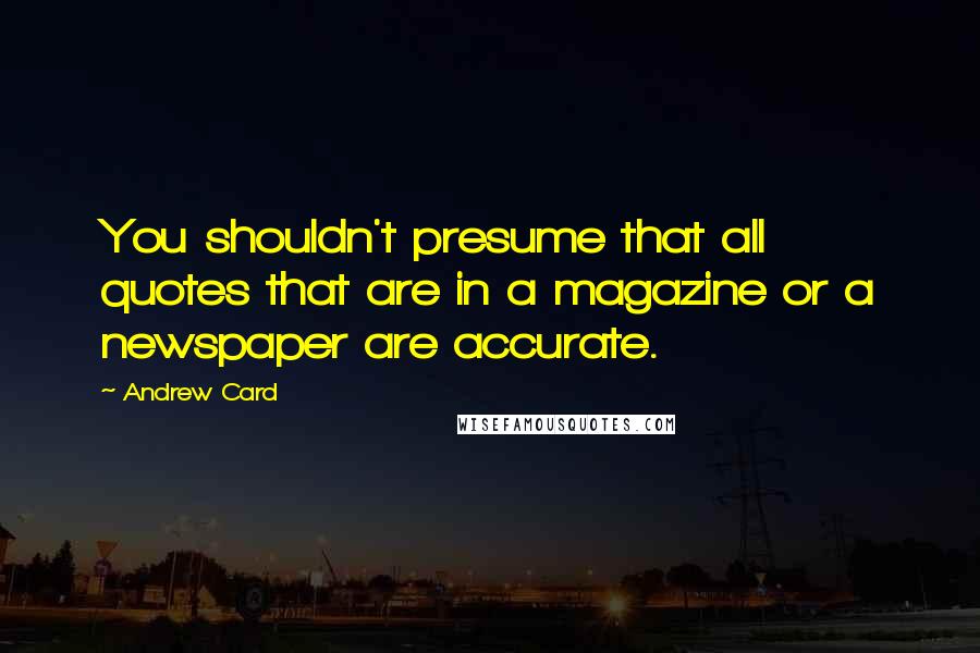 Andrew Card quotes: You shouldn't presume that all quotes that are in a magazine or a newspaper are accurate.