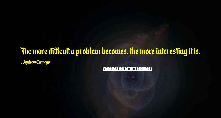 Andrew Carnegie quotes: The more difficult a problem becomes, the more interesting it is.