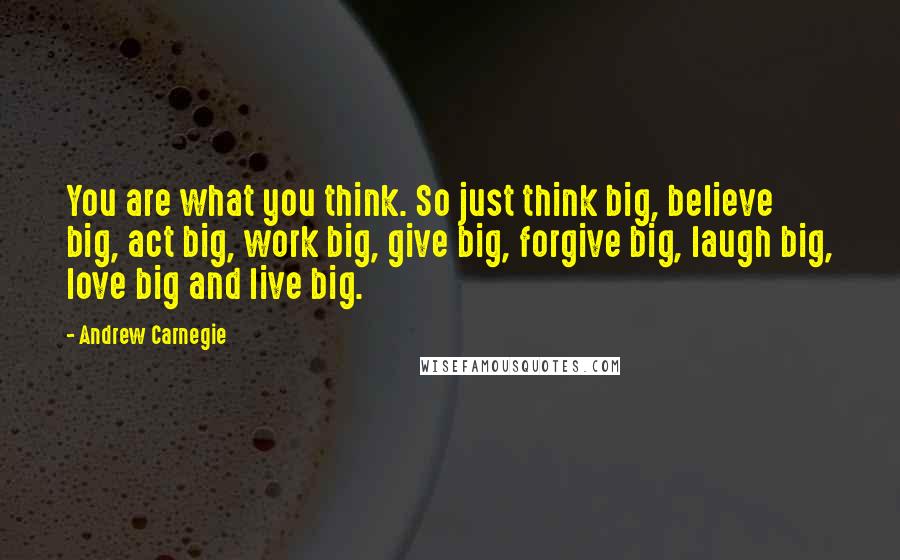 Andrew Carnegie quotes: You are what you think. So just think big, believe big, act big, work big, give big, forgive big, laugh big, love big and live big.