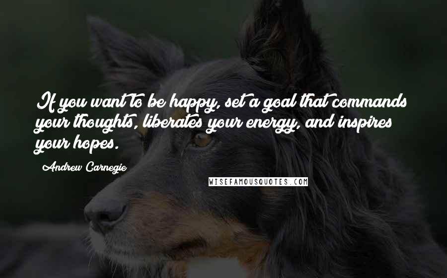 Andrew Carnegie quotes: If you want to be happy, set a goal that commands your thoughts, liberates your energy, and inspires your hopes.