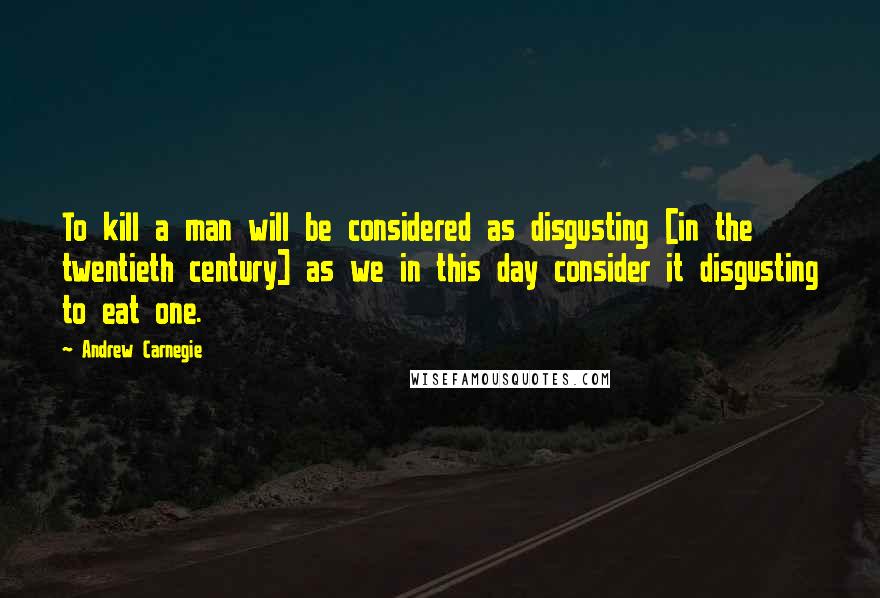 Andrew Carnegie quotes: To kill a man will be considered as disgusting [in the twentieth century] as we in this day consider it disgusting to eat one.