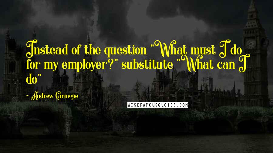 Andrew Carnegie quotes: Instead of the question "What must I do for my employer?" substitute "What can I do"